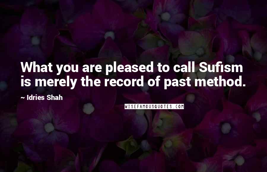 Idries Shah Quotes: What you are pleased to call Sufism is merely the record of past method.