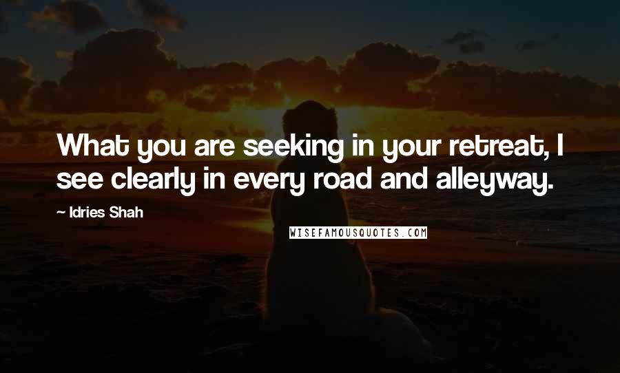 Idries Shah Quotes: What you are seeking in your retreat, I see clearly in every road and alleyway.