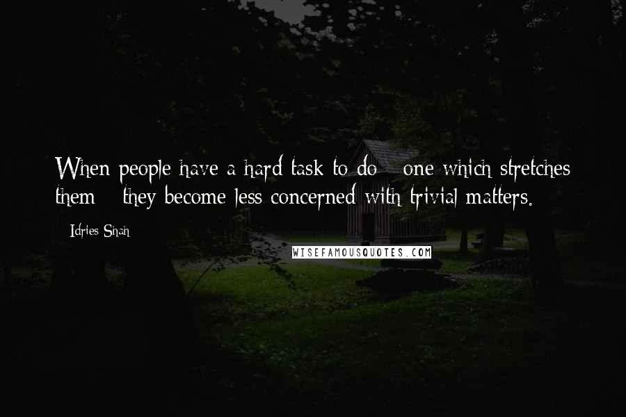 Idries Shah Quotes: When people have a hard task to do - one which stretches them - they become less concerned with trivial matters.