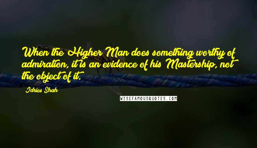 Idries Shah Quotes: When the Higher Man does something worthy of admiration, it is an evidence of his Mastership, not the object of it.