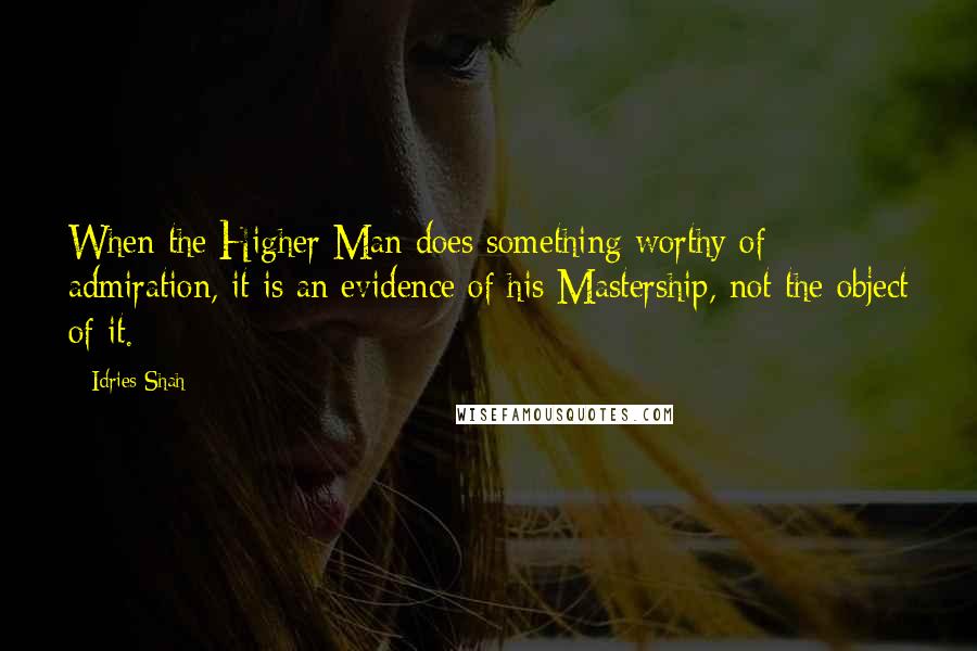 Idries Shah Quotes: When the Higher Man does something worthy of admiration, it is an evidence of his Mastership, not the object of it.