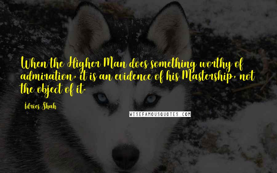 Idries Shah Quotes: When the Higher Man does something worthy of admiration, it is an evidence of his Mastership, not the object of it.