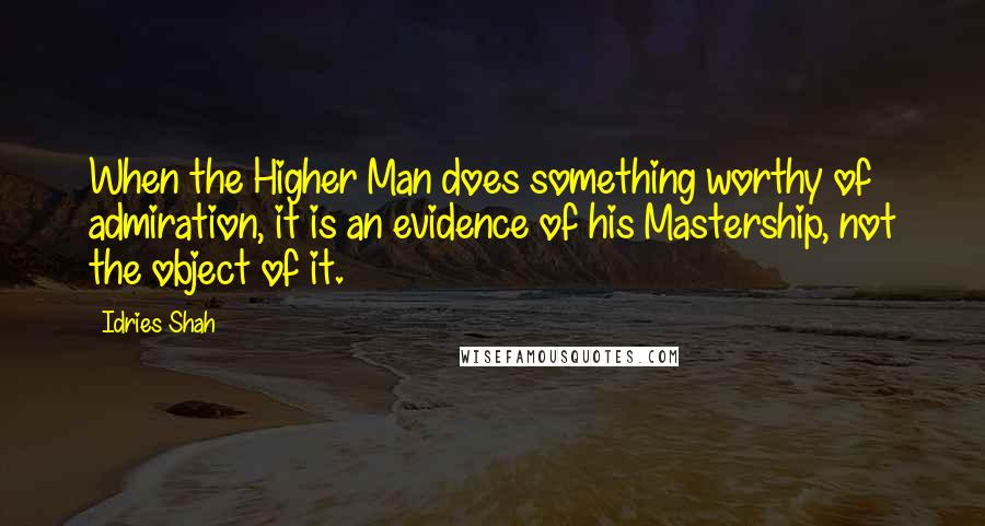 Idries Shah Quotes: When the Higher Man does something worthy of admiration, it is an evidence of his Mastership, not the object of it.