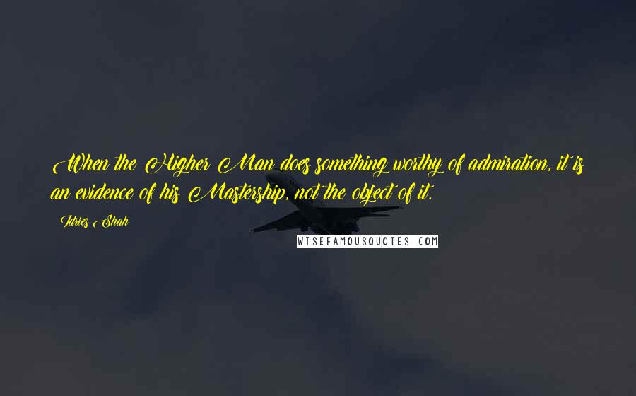 Idries Shah Quotes: When the Higher Man does something worthy of admiration, it is an evidence of his Mastership, not the object of it.