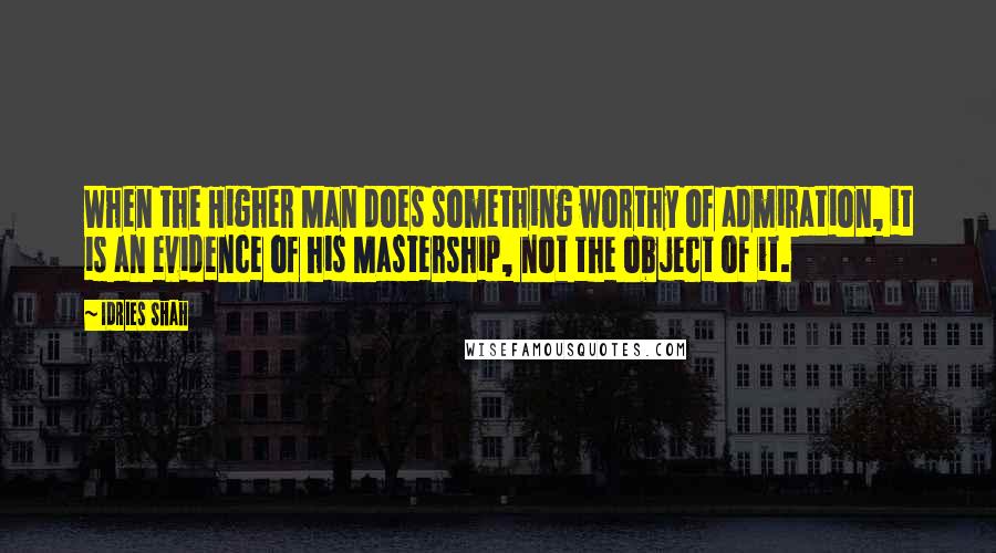 Idries Shah Quotes: When the Higher Man does something worthy of admiration, it is an evidence of his Mastership, not the object of it.