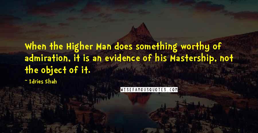 Idries Shah Quotes: When the Higher Man does something worthy of admiration, it is an evidence of his Mastership, not the object of it.
