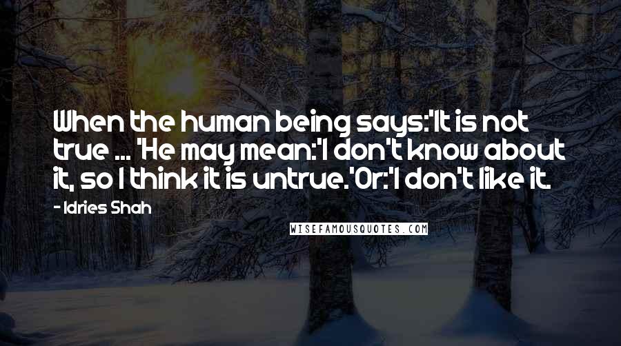 Idries Shah Quotes: When the human being says:'It is not true ... 'He may mean:'I don't know about it, so I think it is untrue.'Or:'I don't like it.