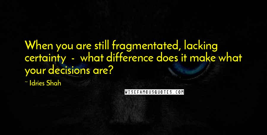 Idries Shah Quotes: When you are still fragmentated, lacking certainty - what difference does it make what your decisions are?