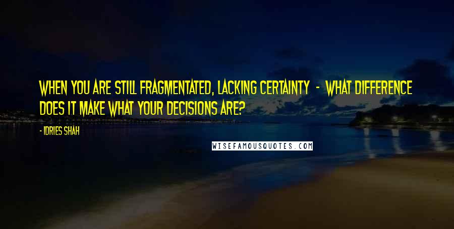 Idries Shah Quotes: When you are still fragmentated, lacking certainty  -  what difference does it make what your decisions are?