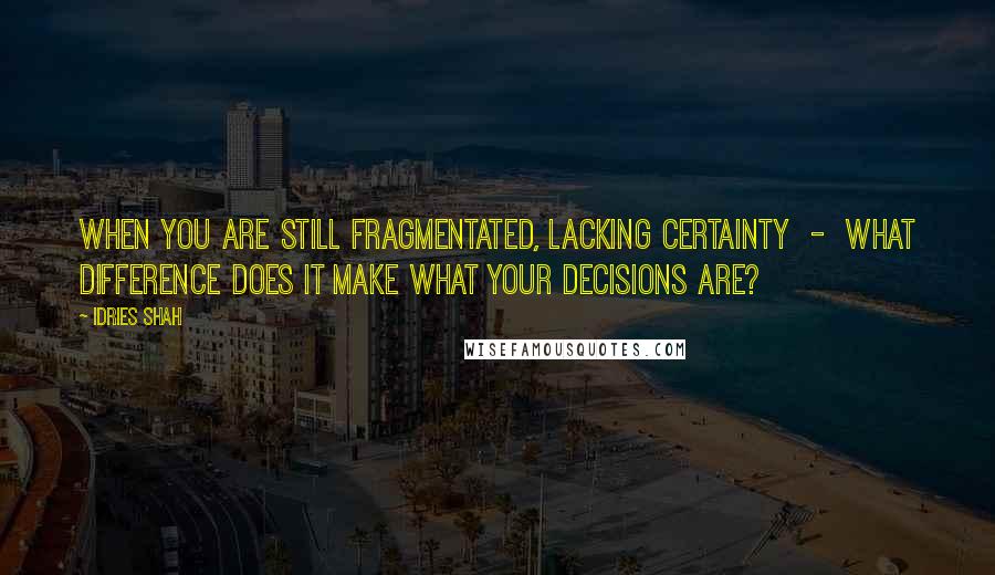 Idries Shah Quotes: When you are still fragmentated, lacking certainty  -  what difference does it make what your decisions are?