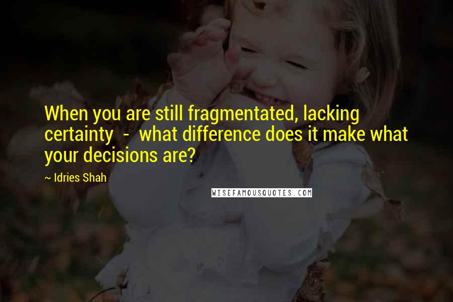 Idries Shah Quotes: When you are still fragmentated, lacking certainty  -  what difference does it make what your decisions are?