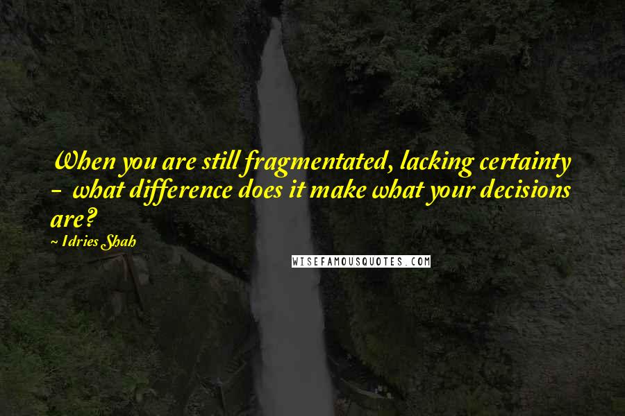 Idries Shah Quotes: When you are still fragmentated, lacking certainty  -  what difference does it make what your decisions are?