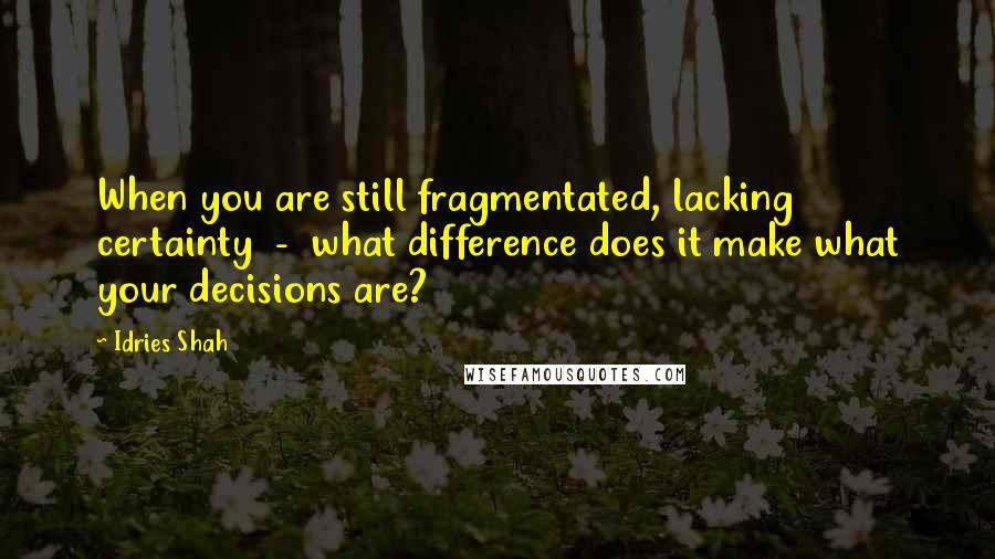 Idries Shah Quotes: When you are still fragmentated, lacking certainty  -  what difference does it make what your decisions are?