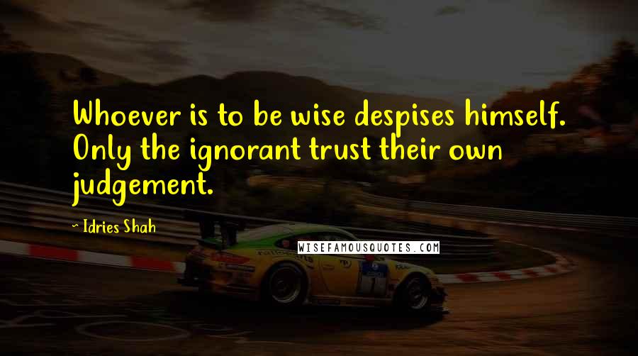 Idries Shah Quotes: Whoever is to be wise despises himself. Only the ignorant trust their own judgement.