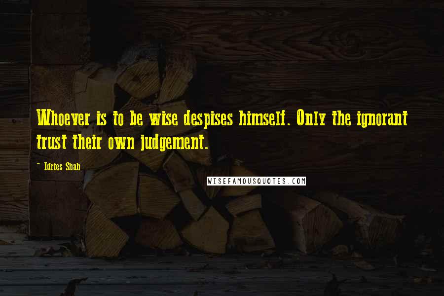 Idries Shah Quotes: Whoever is to be wise despises himself. Only the ignorant trust their own judgement.