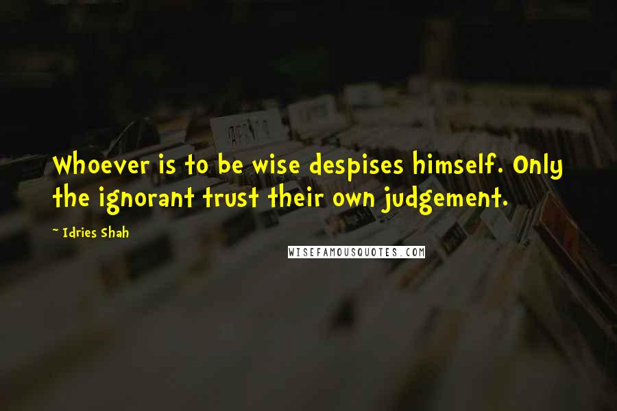 Idries Shah Quotes: Whoever is to be wise despises himself. Only the ignorant trust their own judgement.