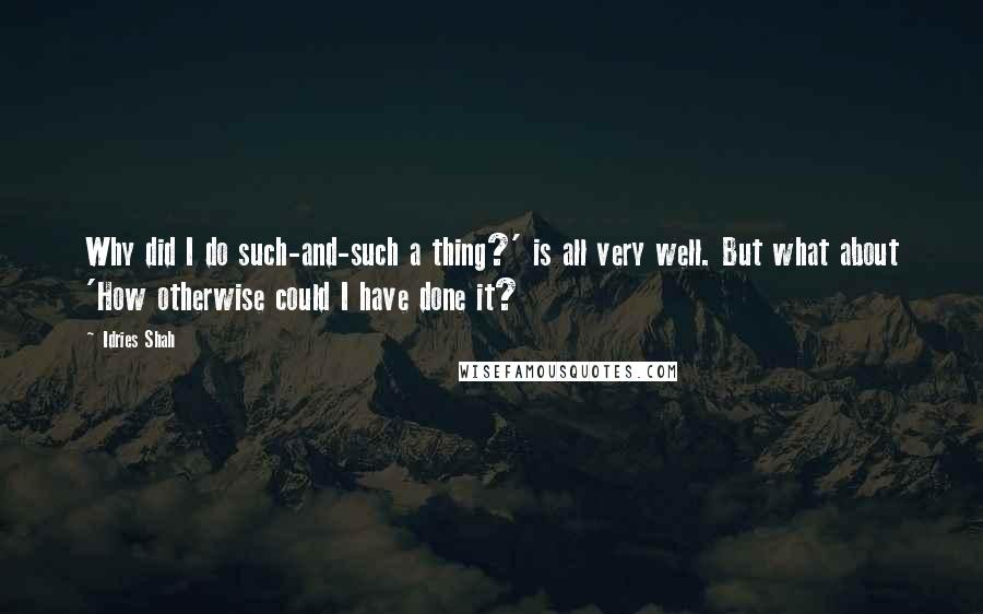 Idries Shah Quotes: Why did I do such-and-such a thing?' is all very well. But what about 'How otherwise could I have done it?