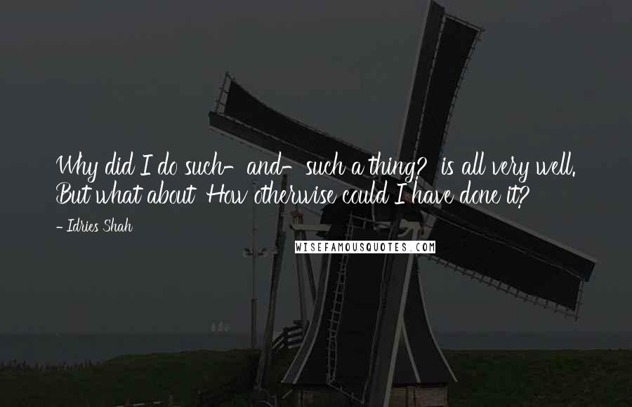 Idries Shah Quotes: Why did I do such-and-such a thing?' is all very well. But what about 'How otherwise could I have done it?