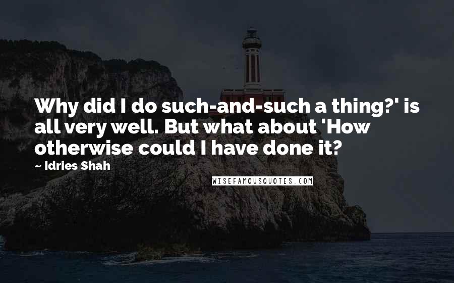 Idries Shah Quotes: Why did I do such-and-such a thing?' is all very well. But what about 'How otherwise could I have done it?