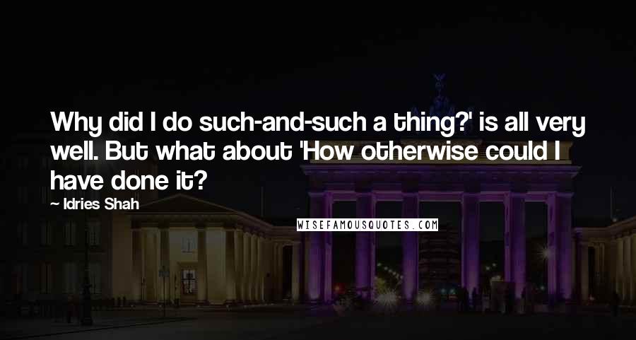 Idries Shah Quotes: Why did I do such-and-such a thing?' is all very well. But what about 'How otherwise could I have done it?