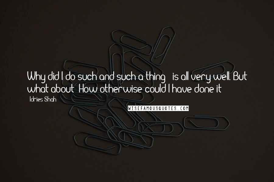 Idries Shah Quotes: Why did I do such-and-such a thing?' is all very well. But what about 'How otherwise could I have done it?