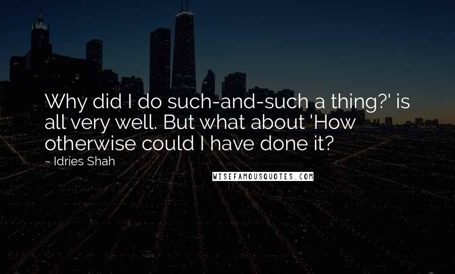 Idries Shah Quotes: Why did I do such-and-such a thing?' is all very well. But what about 'How otherwise could I have done it?