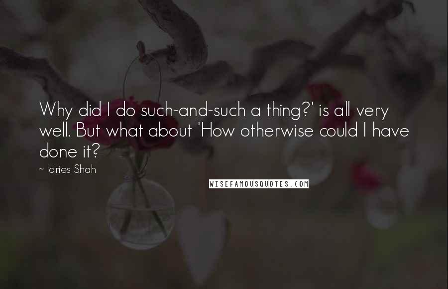 Idries Shah Quotes: Why did I do such-and-such a thing?' is all very well. But what about 'How otherwise could I have done it?