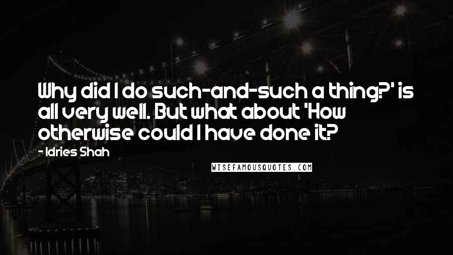 Idries Shah Quotes: Why did I do such-and-such a thing?' is all very well. But what about 'How otherwise could I have done it?