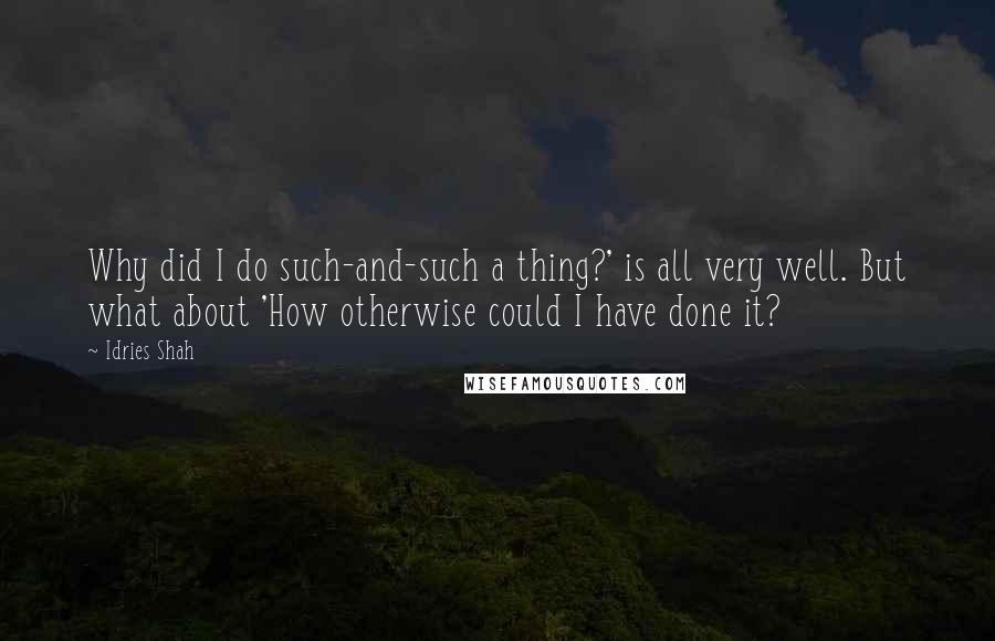 Idries Shah Quotes: Why did I do such-and-such a thing?' is all very well. But what about 'How otherwise could I have done it?