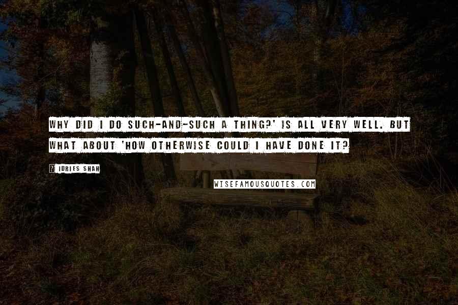 Idries Shah Quotes: Why did I do such-and-such a thing?' is all very well. But what about 'How otherwise could I have done it?