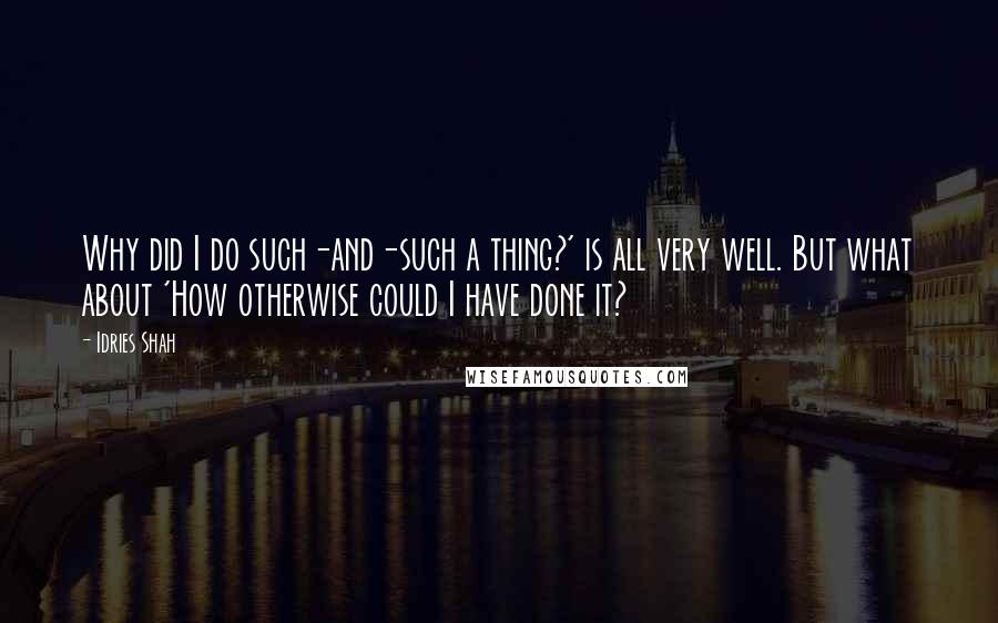 Idries Shah Quotes: Why did I do such-and-such a thing?' is all very well. But what about 'How otherwise could I have done it?