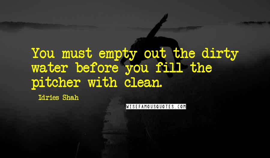 Idries Shah Quotes: You must empty out the dirty water before you fill the pitcher with clean.