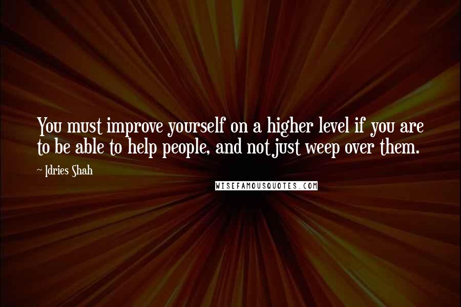 Idries Shah Quotes: You must improve yourself on a higher level if you are to be able to help people, and not just weep over them.