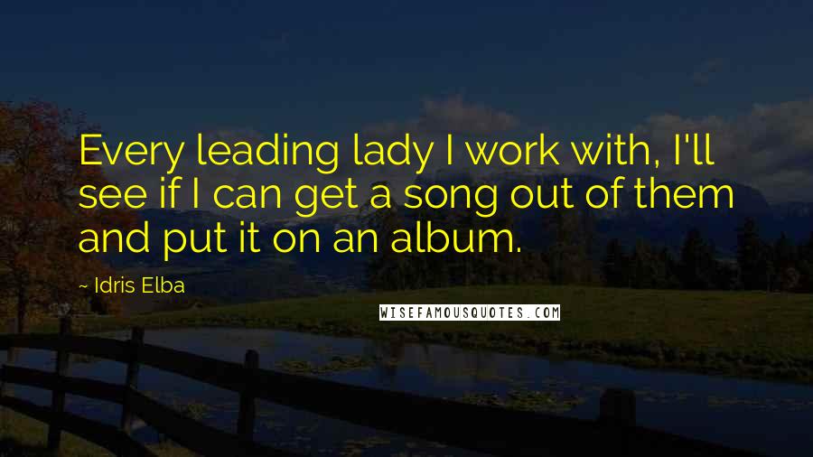 Idris Elba Quotes: Every leading lady I work with, I'll see if I can get a song out of them and put it on an album.