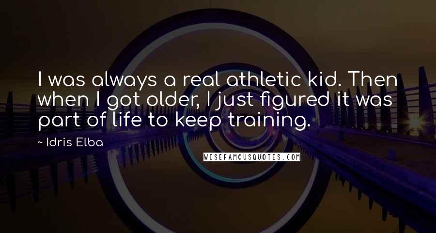 Idris Elba Quotes: I was always a real athletic kid. Then when I got older, I just figured it was part of life to keep training.