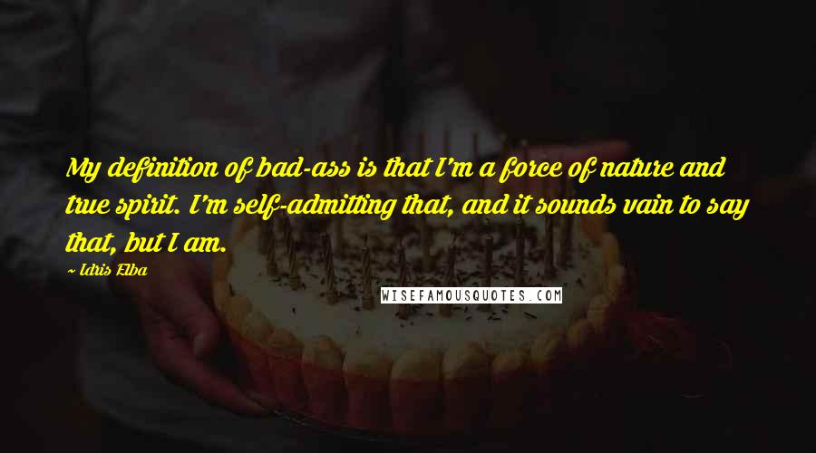 Idris Elba Quotes: My definition of bad-ass is that I'm a force of nature and true spirit. I'm self-admitting that, and it sounds vain to say that, but I am.