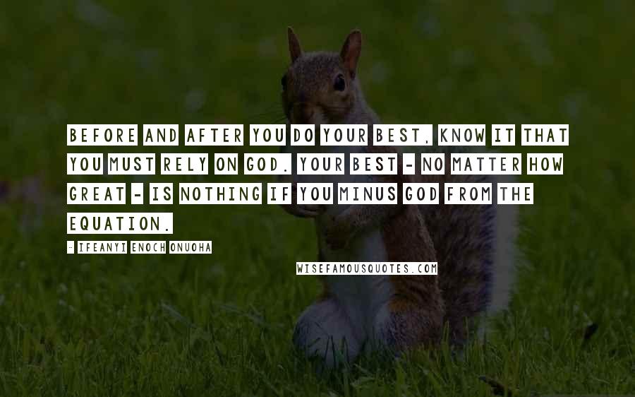 Ifeanyi Enoch Onuoha Quotes: Before and after you do your best, know it that you must rely on God. Your best - no matter how great - is nothing if you minus God from the equation.