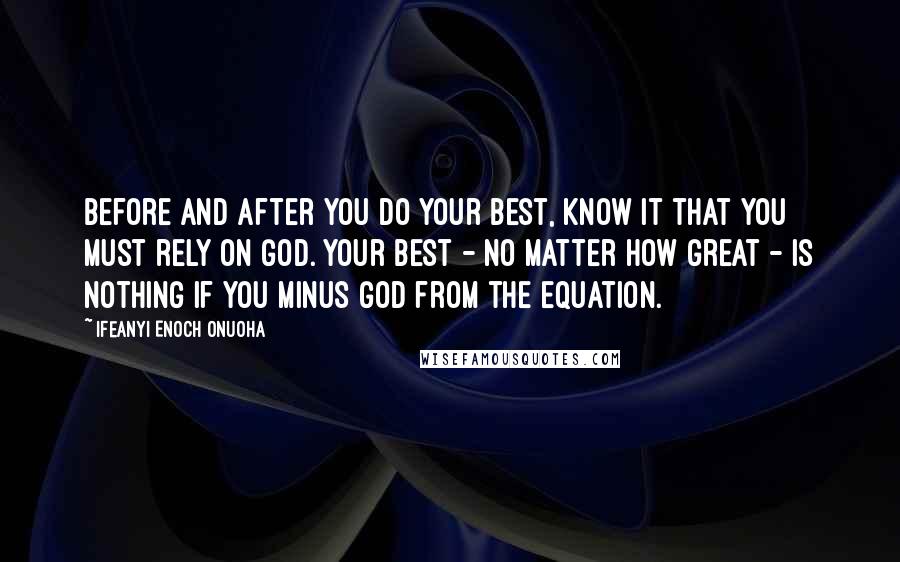 Ifeanyi Enoch Onuoha Quotes: Before and after you do your best, know it that you must rely on God. Your best - no matter how great - is nothing if you minus God from the equation.