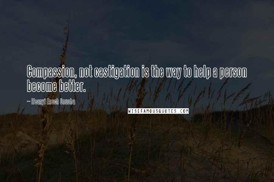 Ifeanyi Enoch Onuoha Quotes: Compassion, not castigation is the way to help a person become better.