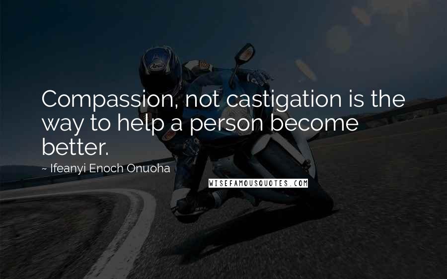 Ifeanyi Enoch Onuoha Quotes: Compassion, not castigation is the way to help a person become better.