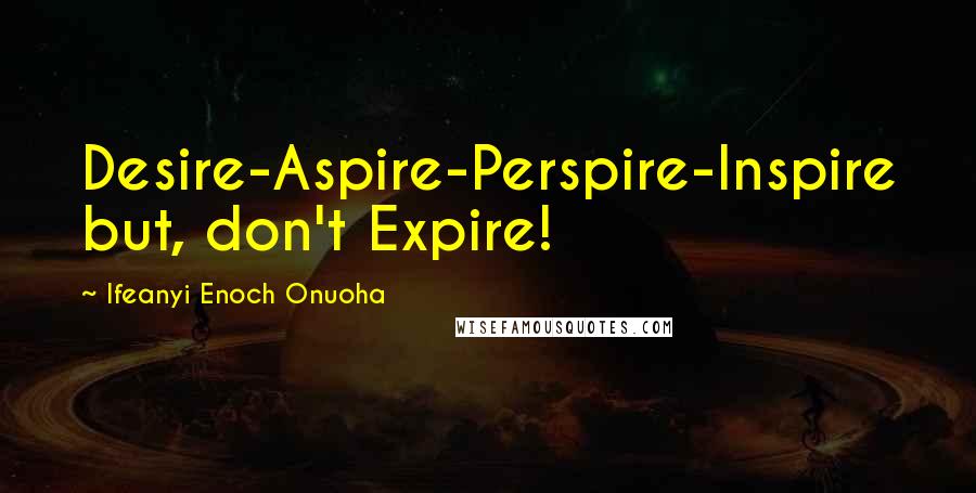 Ifeanyi Enoch Onuoha Quotes: Desire-Aspire-Perspire-Inspire but, don't Expire!
