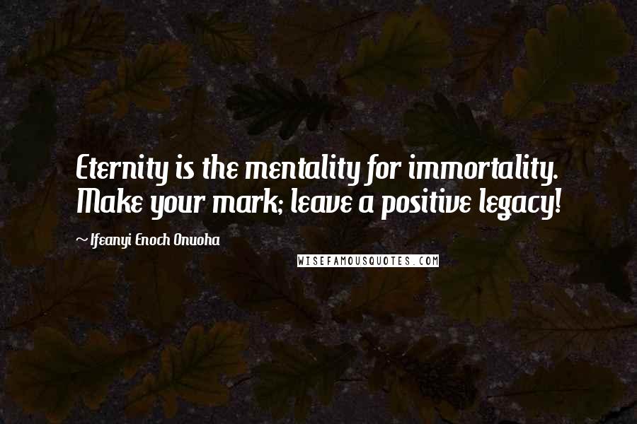 Ifeanyi Enoch Onuoha Quotes: Eternity is the mentality for immortality. Make your mark; leave a positive legacy!