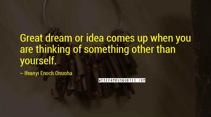 Ifeanyi Enoch Onuoha Quotes: Great dream or idea comes up when you are thinking of something other than yourself.
