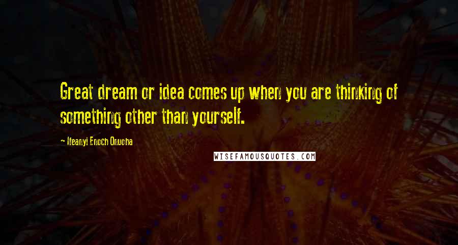 Ifeanyi Enoch Onuoha Quotes: Great dream or idea comes up when you are thinking of something other than yourself.