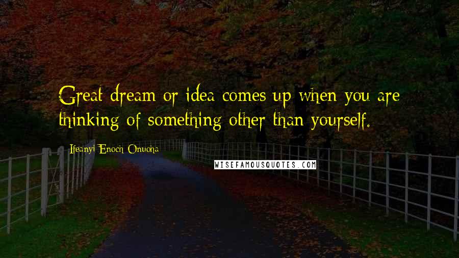 Ifeanyi Enoch Onuoha Quotes: Great dream or idea comes up when you are thinking of something other than yourself.