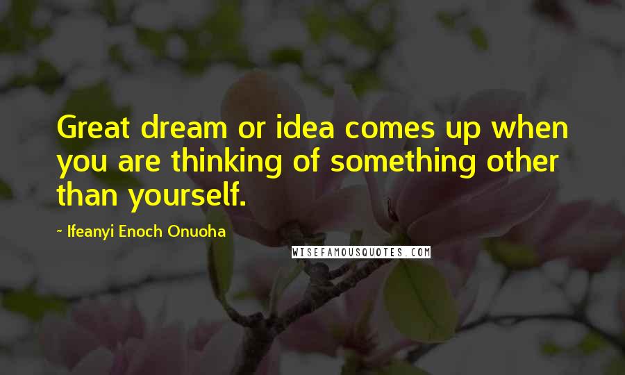 Ifeanyi Enoch Onuoha Quotes: Great dream or idea comes up when you are thinking of something other than yourself.