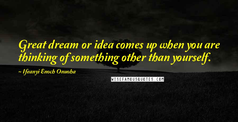 Ifeanyi Enoch Onuoha Quotes: Great dream or idea comes up when you are thinking of something other than yourself.