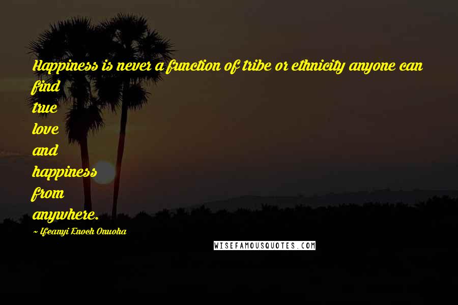 Ifeanyi Enoch Onuoha Quotes: Happiness is never a function of tribe or ethnicity anyone can find true love and happiness from anywhere.