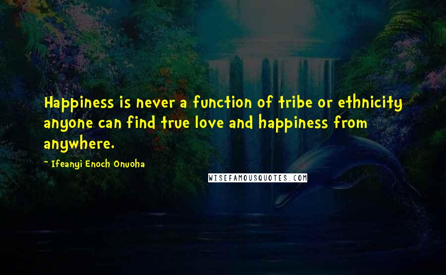 Ifeanyi Enoch Onuoha Quotes: Happiness is never a function of tribe or ethnicity anyone can find true love and happiness from anywhere.