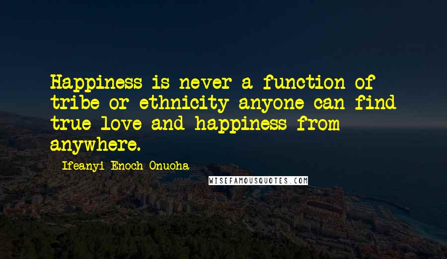 Ifeanyi Enoch Onuoha Quotes: Happiness is never a function of tribe or ethnicity anyone can find true love and happiness from anywhere.